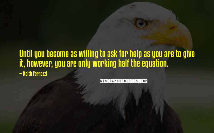 Keith Ferrazzi Quotes: Until you become as willing to ask for help as you are to give it, however, you are only working half the equation.