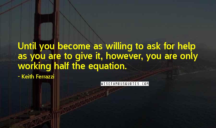 Keith Ferrazzi Quotes: Until you become as willing to ask for help as you are to give it, however, you are only working half the equation.