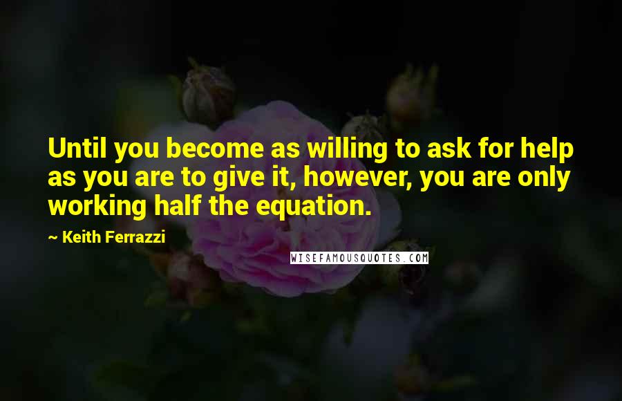 Keith Ferrazzi Quotes: Until you become as willing to ask for help as you are to give it, however, you are only working half the equation.