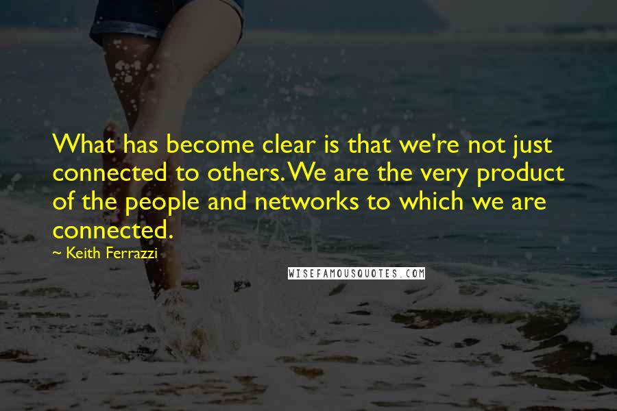 Keith Ferrazzi Quotes: What has become clear is that we're not just connected to others. We are the very product of the people and networks to which we are connected.