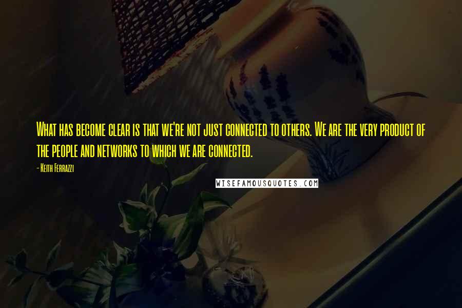 Keith Ferrazzi Quotes: What has become clear is that we're not just connected to others. We are the very product of the people and networks to which we are connected.