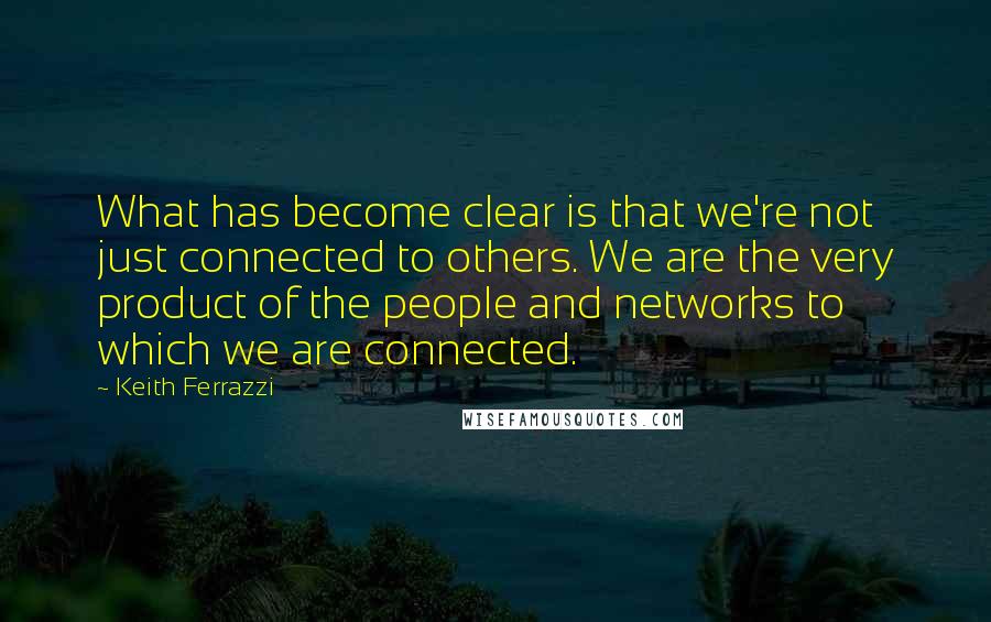 Keith Ferrazzi Quotes: What has become clear is that we're not just connected to others. We are the very product of the people and networks to which we are connected.