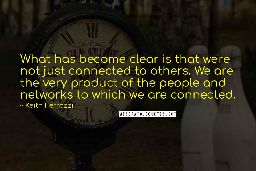 Keith Ferrazzi Quotes: What has become clear is that we're not just connected to others. We are the very product of the people and networks to which we are connected.