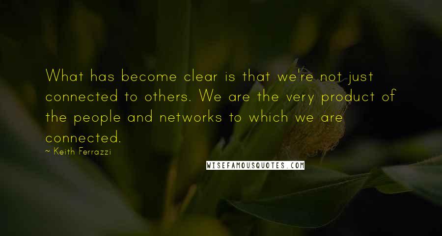 Keith Ferrazzi Quotes: What has become clear is that we're not just connected to others. We are the very product of the people and networks to which we are connected.