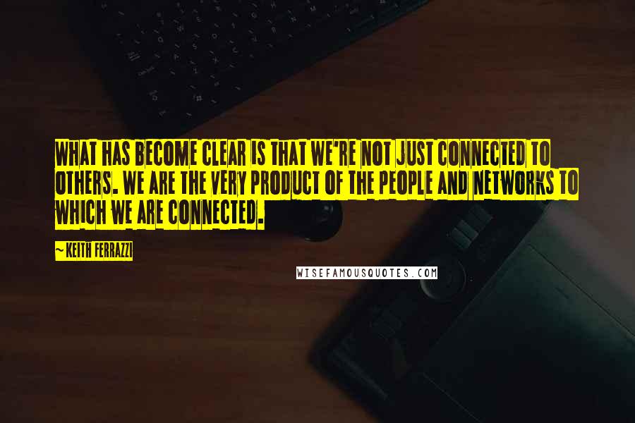 Keith Ferrazzi Quotes: What has become clear is that we're not just connected to others. We are the very product of the people and networks to which we are connected.