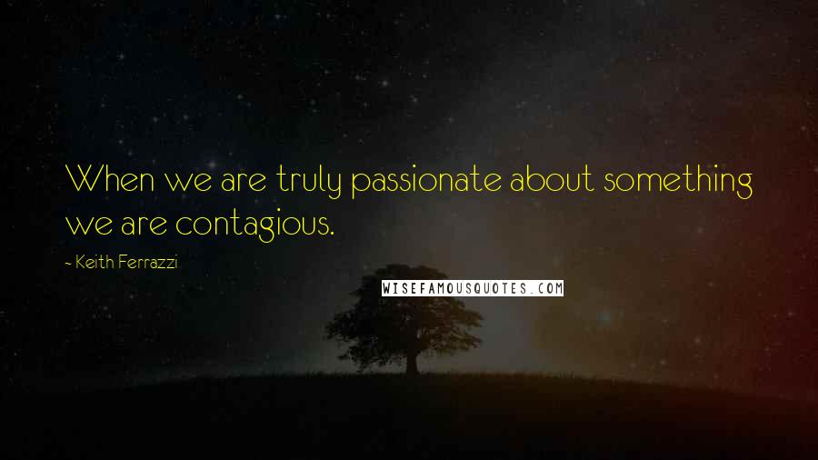 Keith Ferrazzi Quotes: When we are truly passionate about something we are contagious.