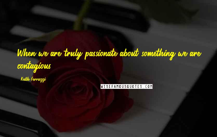 Keith Ferrazzi Quotes: When we are truly passionate about something we are contagious.