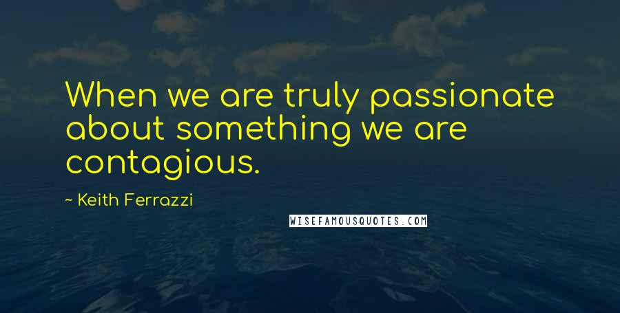 Keith Ferrazzi Quotes: When we are truly passionate about something we are contagious.