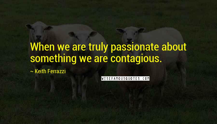 Keith Ferrazzi Quotes: When we are truly passionate about something we are contagious.