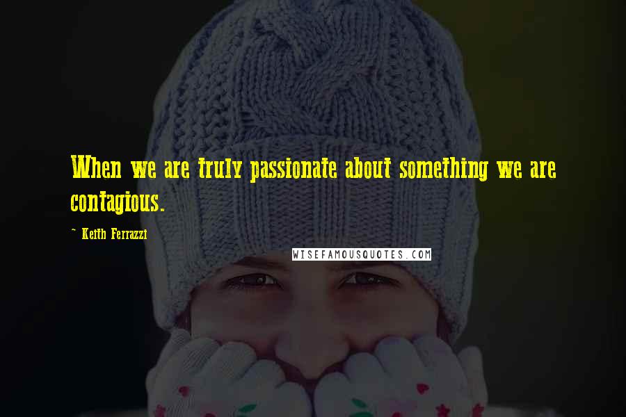 Keith Ferrazzi Quotes: When we are truly passionate about something we are contagious.