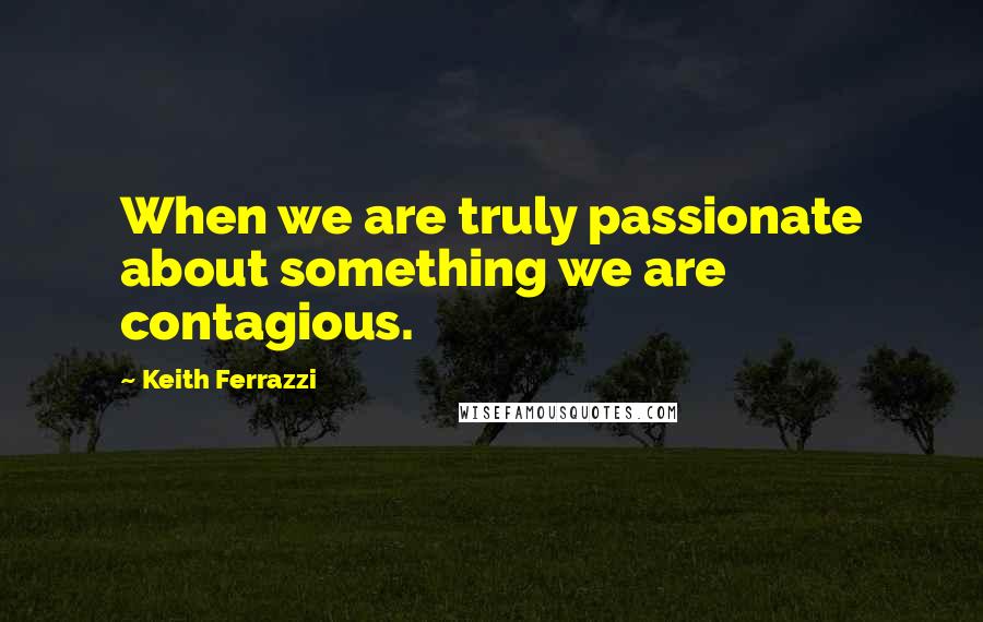 Keith Ferrazzi Quotes: When we are truly passionate about something we are contagious.