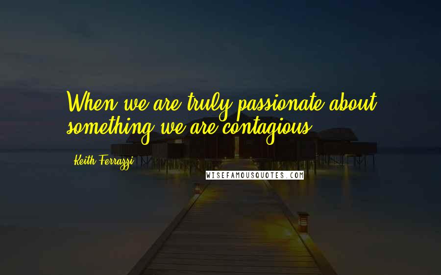 Keith Ferrazzi Quotes: When we are truly passionate about something we are contagious.