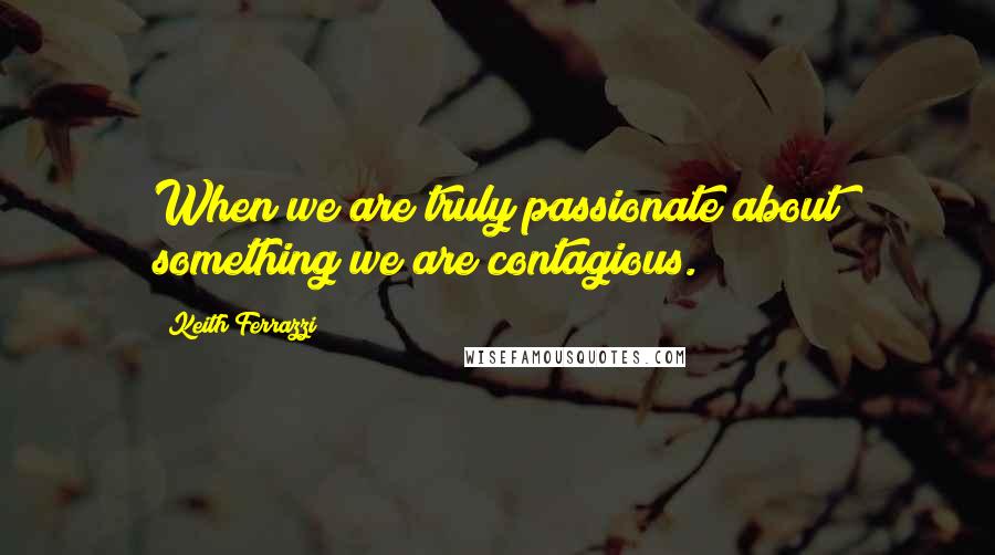 Keith Ferrazzi Quotes: When we are truly passionate about something we are contagious.
