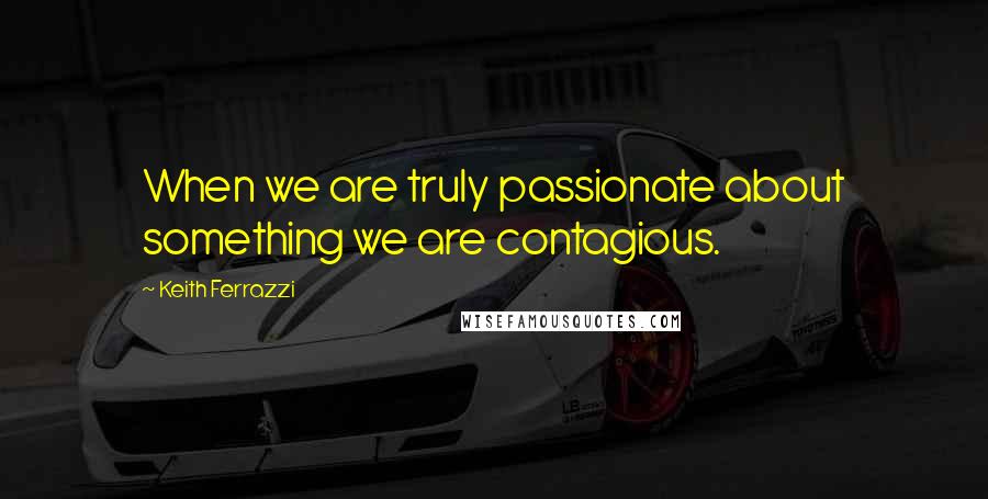 Keith Ferrazzi Quotes: When we are truly passionate about something we are contagious.