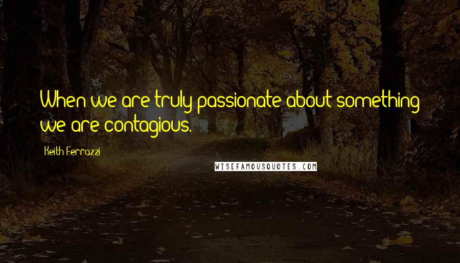 Keith Ferrazzi Quotes: When we are truly passionate about something we are contagious.