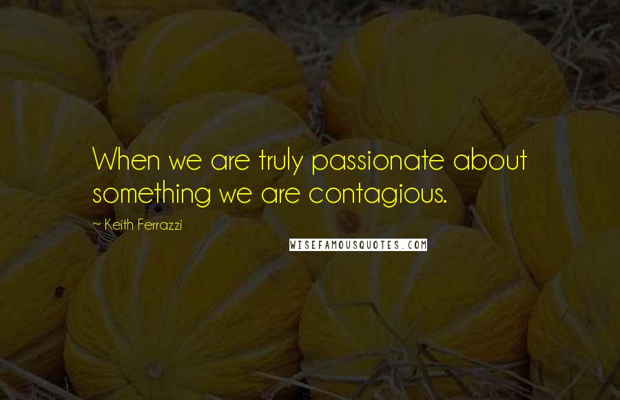 Keith Ferrazzi Quotes: When we are truly passionate about something we are contagious.