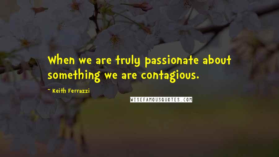 Keith Ferrazzi Quotes: When we are truly passionate about something we are contagious.