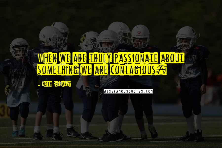 Keith Ferrazzi Quotes: When we are truly passionate about something we are contagious.