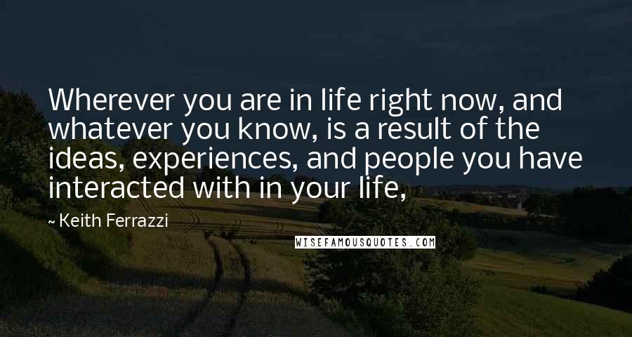 Keith Ferrazzi Quotes: Wherever you are in life right now, and whatever you know, is a result of the ideas, experiences, and people you have interacted with in your life,