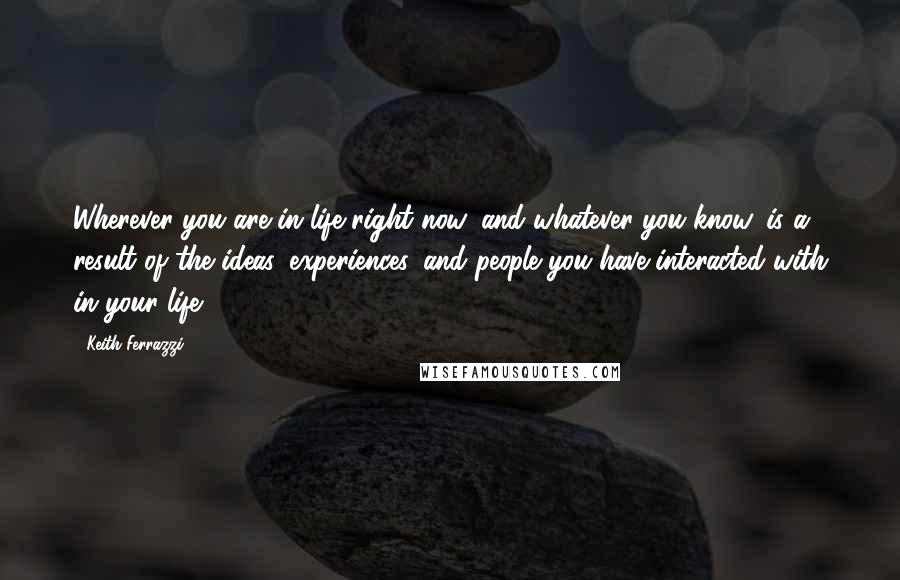 Keith Ferrazzi Quotes: Wherever you are in life right now, and whatever you know, is a result of the ideas, experiences, and people you have interacted with in your life,