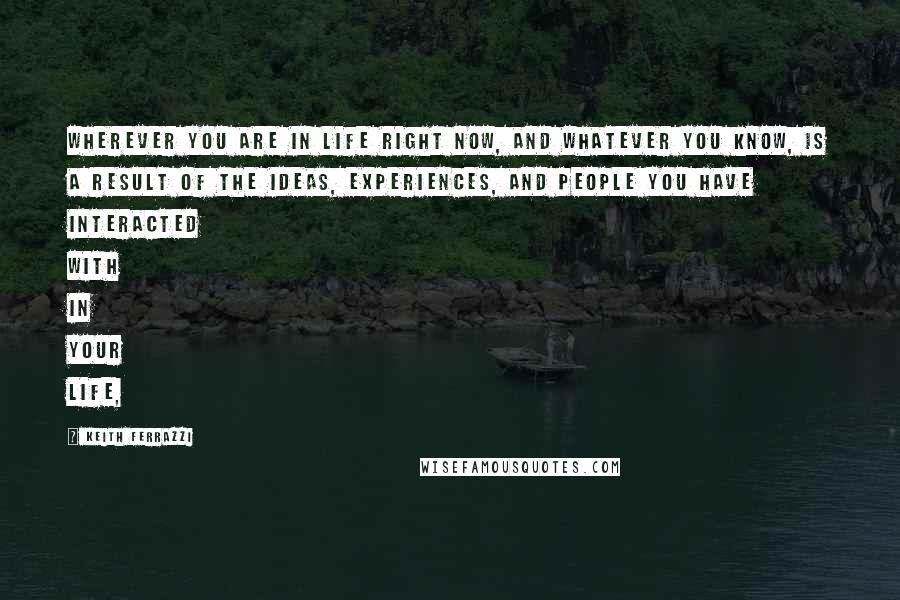 Keith Ferrazzi Quotes: Wherever you are in life right now, and whatever you know, is a result of the ideas, experiences, and people you have interacted with in your life,