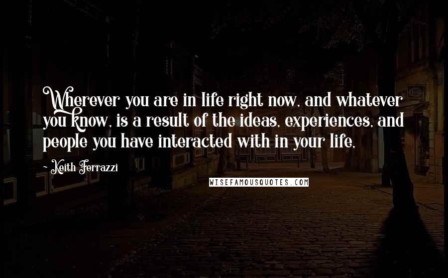 Keith Ferrazzi Quotes: Wherever you are in life right now, and whatever you know, is a result of the ideas, experiences, and people you have interacted with in your life,