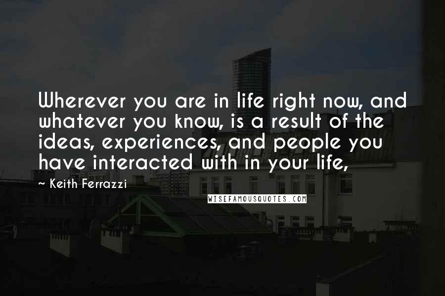 Keith Ferrazzi Quotes: Wherever you are in life right now, and whatever you know, is a result of the ideas, experiences, and people you have interacted with in your life,