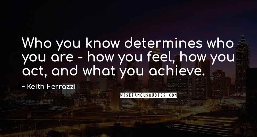 Keith Ferrazzi Quotes: Who you know determines who you are - how you feel, how you act, and what you achieve.