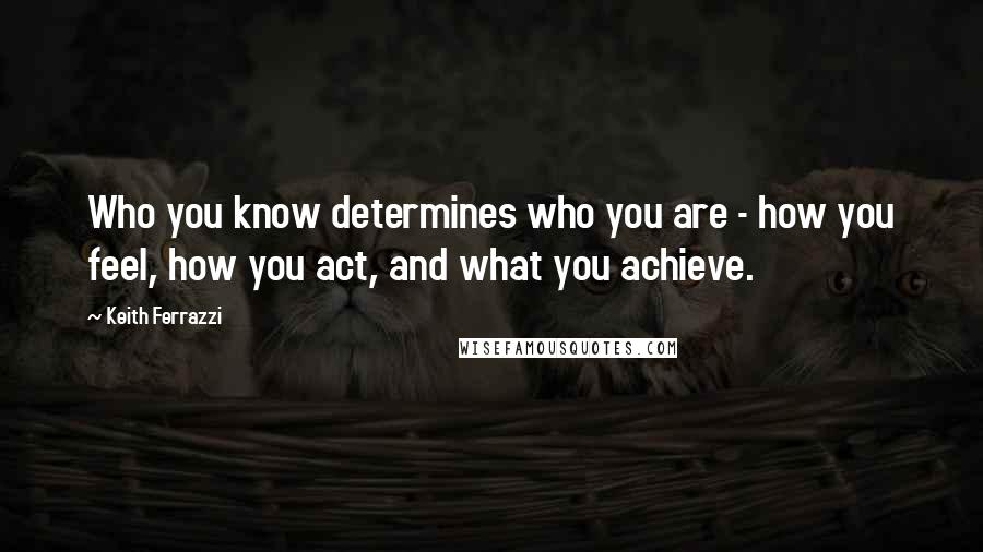Keith Ferrazzi Quotes: Who you know determines who you are - how you feel, how you act, and what you achieve.