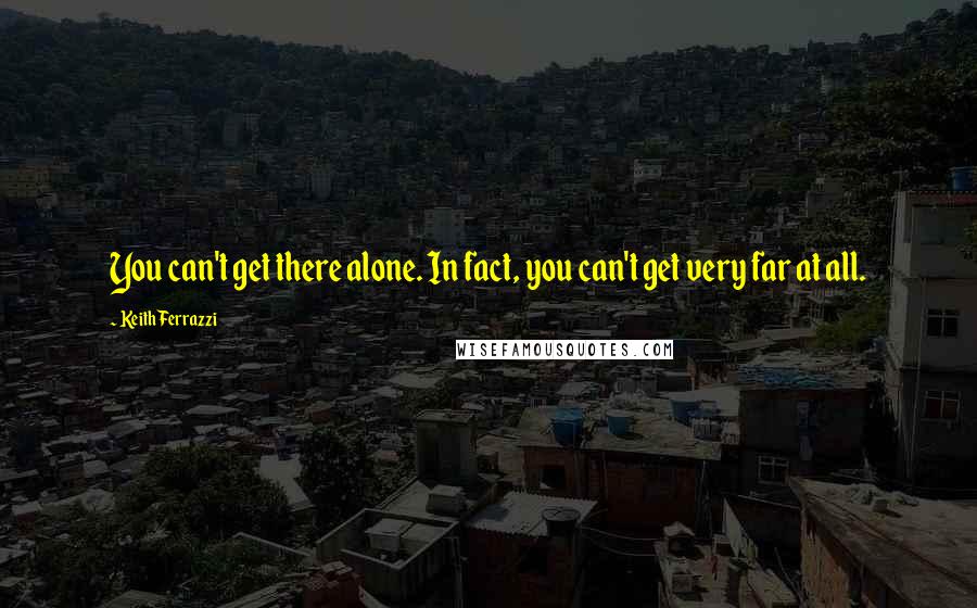Keith Ferrazzi Quotes: You can't get there alone. In fact, you can't get very far at all.