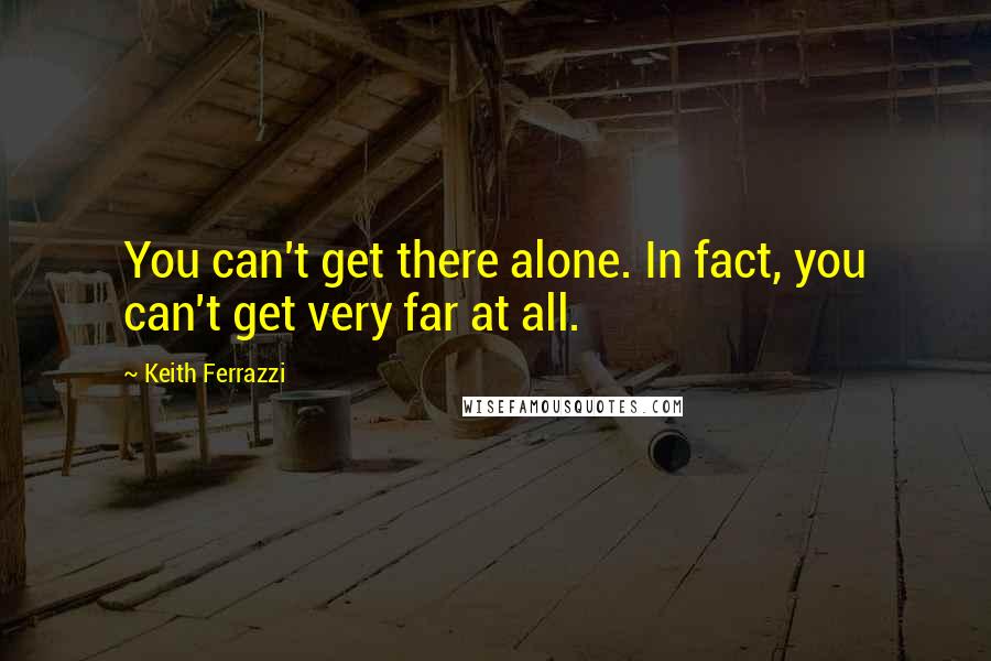 Keith Ferrazzi Quotes: You can't get there alone. In fact, you can't get very far at all.
