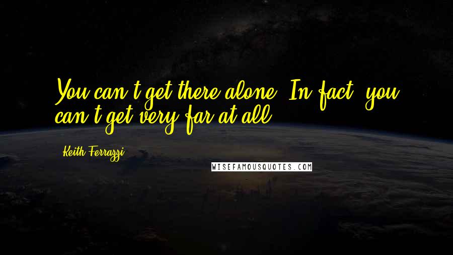 Keith Ferrazzi Quotes: You can't get there alone. In fact, you can't get very far at all.