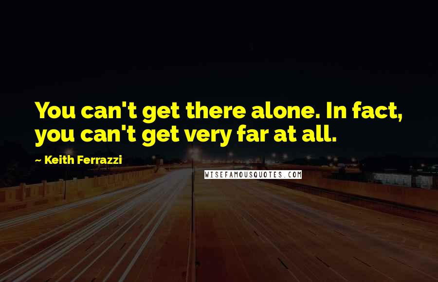 Keith Ferrazzi Quotes: You can't get there alone. In fact, you can't get very far at all.