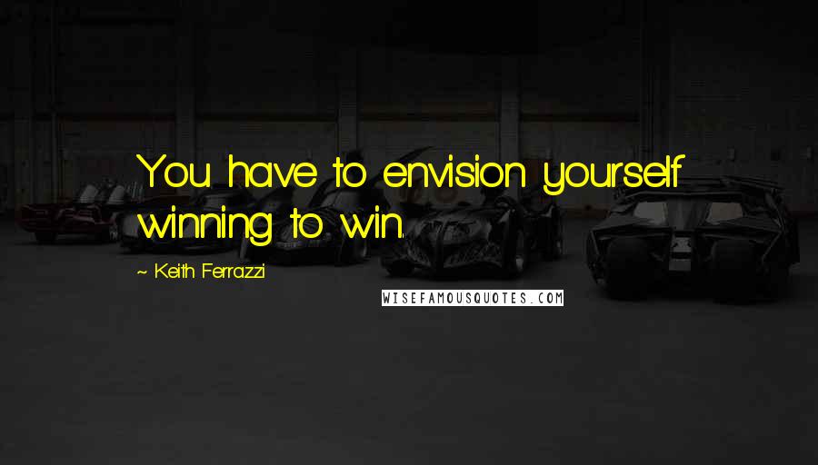 Keith Ferrazzi Quotes: You have to envision yourself winning to win.