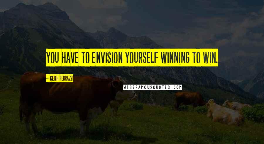 Keith Ferrazzi Quotes: You have to envision yourself winning to win.