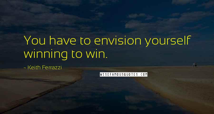 Keith Ferrazzi Quotes: You have to envision yourself winning to win.