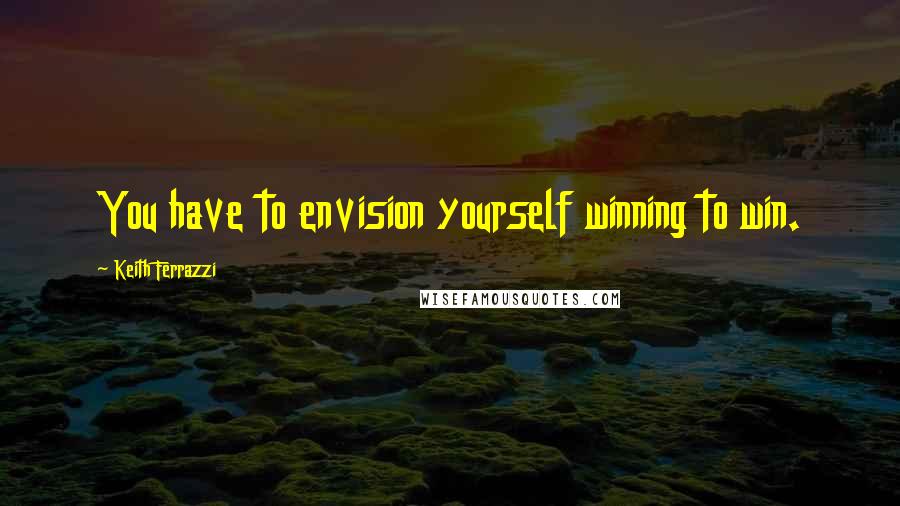 Keith Ferrazzi Quotes: You have to envision yourself winning to win.