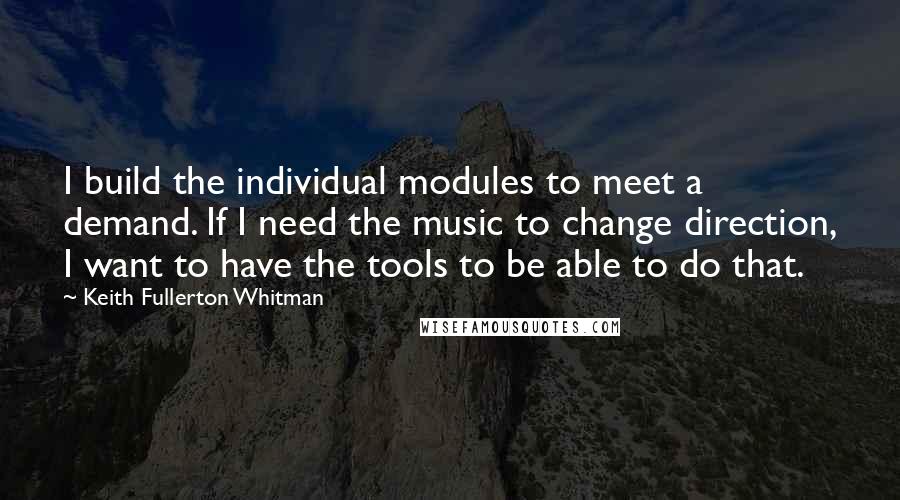 Keith Fullerton Whitman Quotes: I build the individual modules to meet a demand. If I need the music to change direction, I want to have the tools to be able to do that.