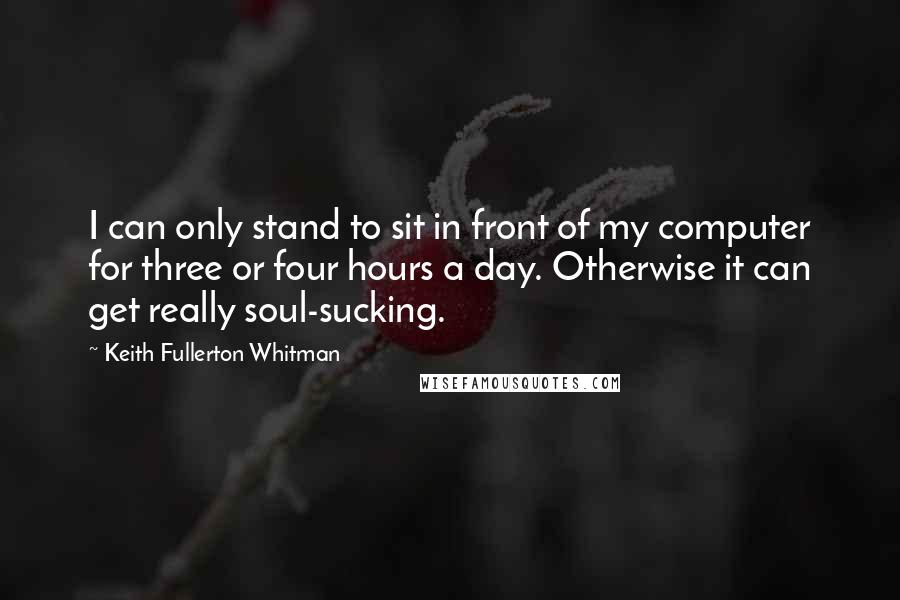 Keith Fullerton Whitman Quotes: I can only stand to sit in front of my computer for three or four hours a day. Otherwise it can get really soul-sucking.