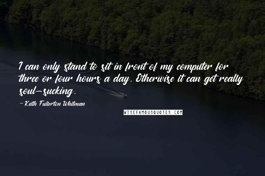 Keith Fullerton Whitman Quotes: I can only stand to sit in front of my computer for three or four hours a day. Otherwise it can get really soul-sucking.