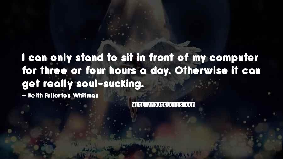 Keith Fullerton Whitman Quotes: I can only stand to sit in front of my computer for three or four hours a day. Otherwise it can get really soul-sucking.