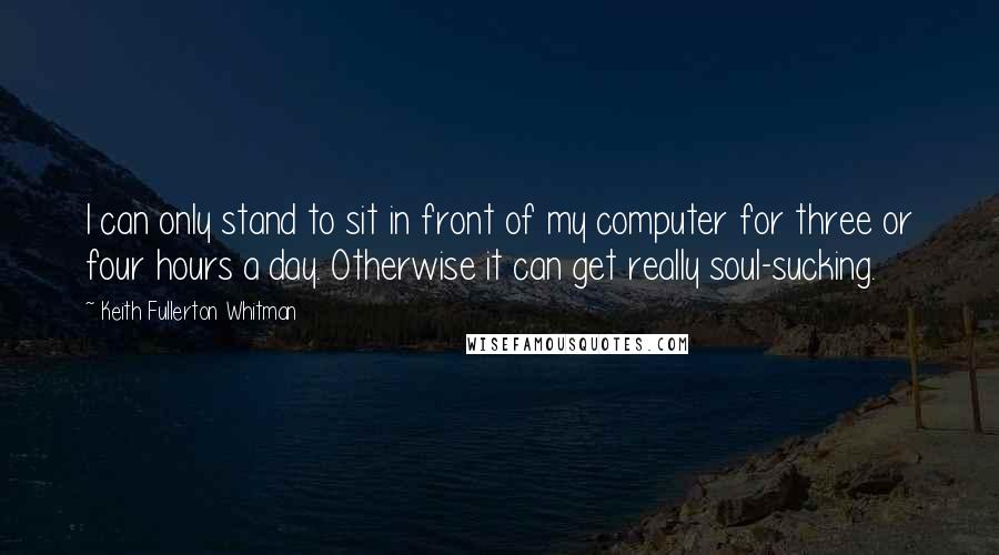 Keith Fullerton Whitman Quotes: I can only stand to sit in front of my computer for three or four hours a day. Otherwise it can get really soul-sucking.