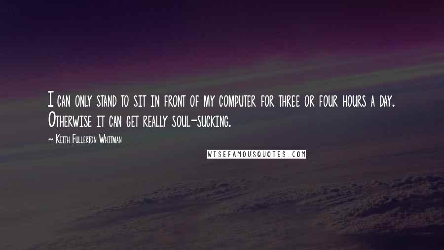 Keith Fullerton Whitman Quotes: I can only stand to sit in front of my computer for three or four hours a day. Otherwise it can get really soul-sucking.