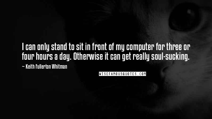 Keith Fullerton Whitman Quotes: I can only stand to sit in front of my computer for three or four hours a day. Otherwise it can get really soul-sucking.