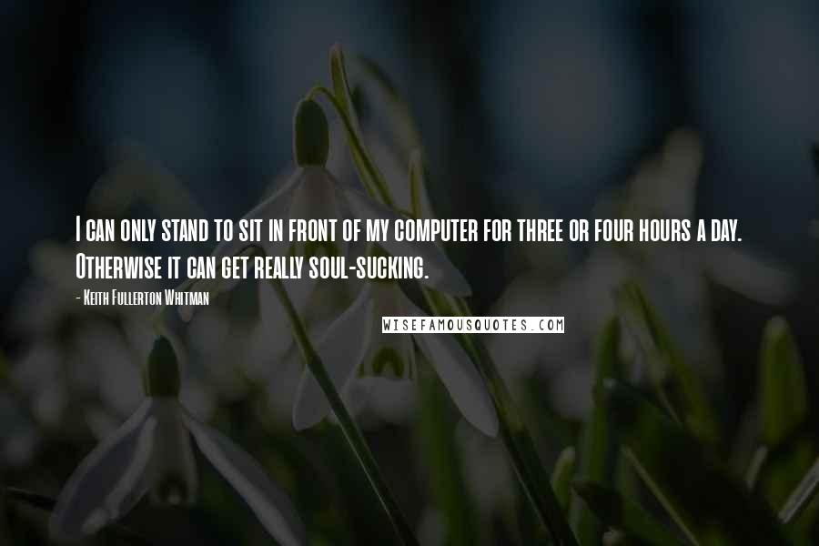 Keith Fullerton Whitman Quotes: I can only stand to sit in front of my computer for three or four hours a day. Otherwise it can get really soul-sucking.