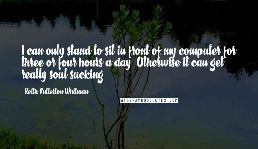 Keith Fullerton Whitman Quotes: I can only stand to sit in front of my computer for three or four hours a day. Otherwise it can get really soul-sucking.