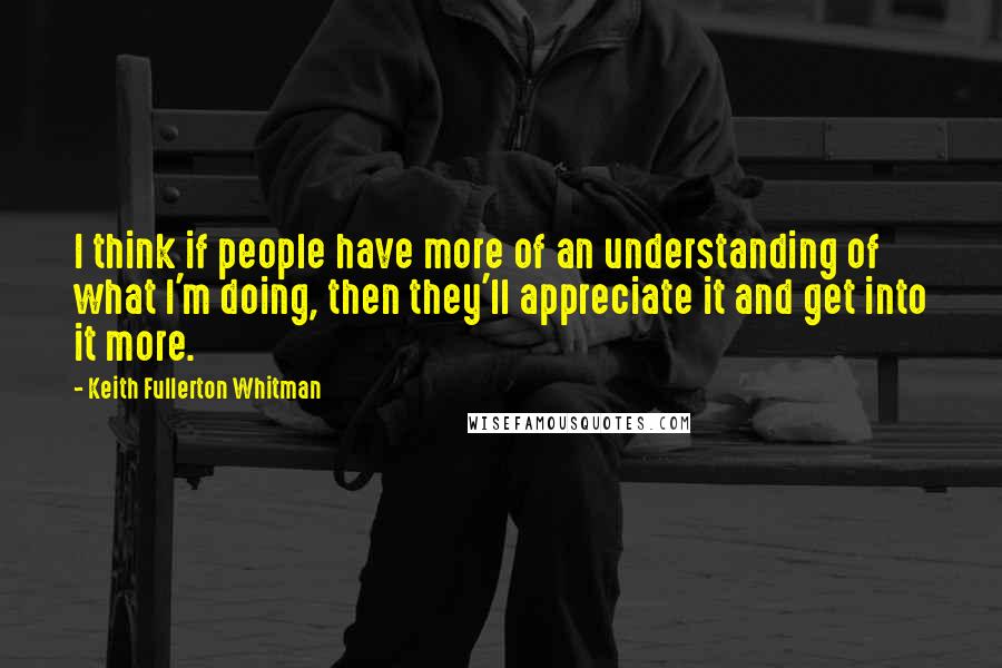 Keith Fullerton Whitman Quotes: I think if people have more of an understanding of what I'm doing, then they'll appreciate it and get into it more.