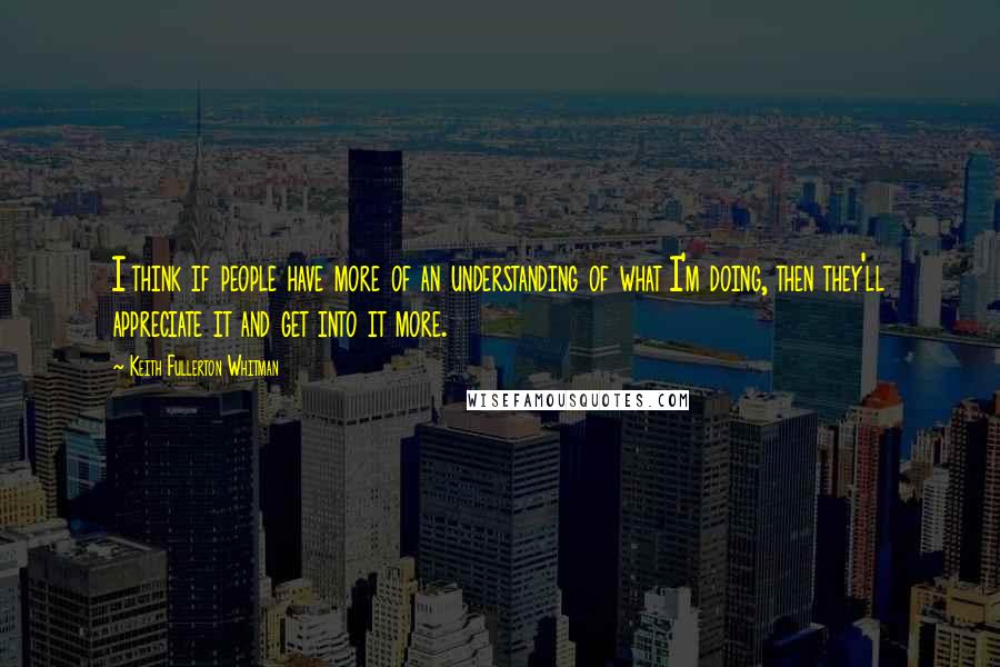 Keith Fullerton Whitman Quotes: I think if people have more of an understanding of what I'm doing, then they'll appreciate it and get into it more.