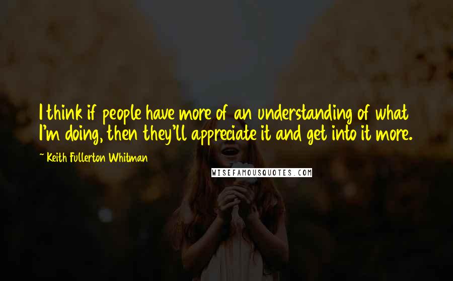 Keith Fullerton Whitman Quotes: I think if people have more of an understanding of what I'm doing, then they'll appreciate it and get into it more.