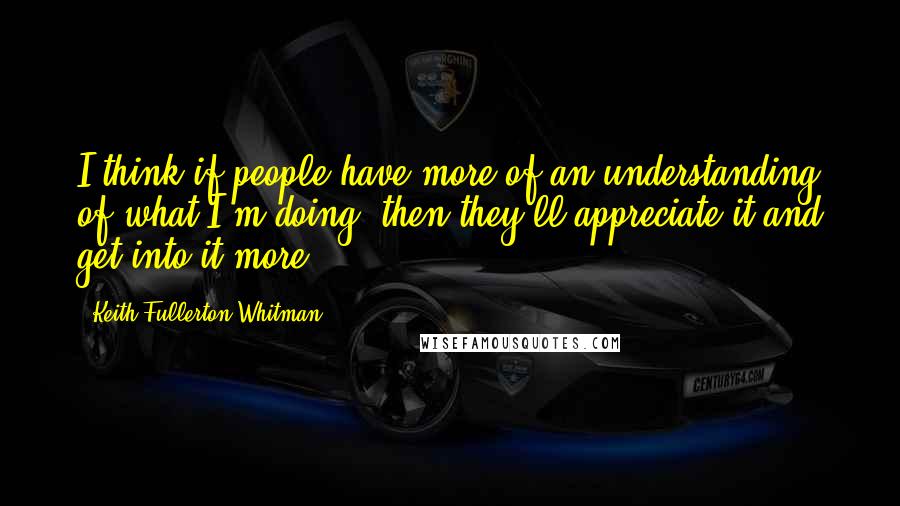 Keith Fullerton Whitman Quotes: I think if people have more of an understanding of what I'm doing, then they'll appreciate it and get into it more.